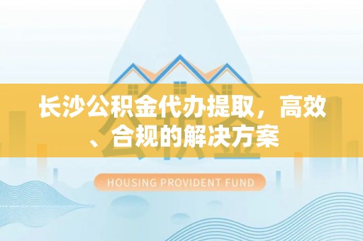 阜阳长沙公积金代办提取，高效、合规的解决方案