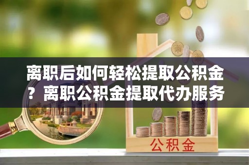 阜阳离职后如何轻松提取公积金？离职公积金提取代办服务详解