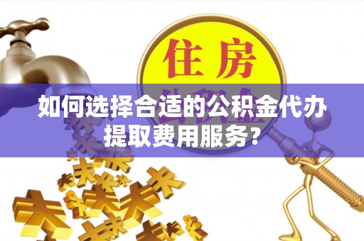 阜阳如何选择合适的公积金代办提取费用服务？