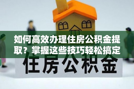 阜阳如何高效办理住房公积金提取？掌握这些技巧轻松搞定