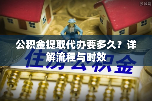 阜阳公积金提取代办要多久？详解流程与时效