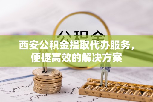 阜阳西安公积金提取代办服务，便捷高效的解决方案