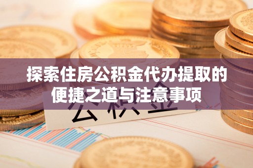 阜阳探索住房公积金代办提取的便捷之道与注意事项