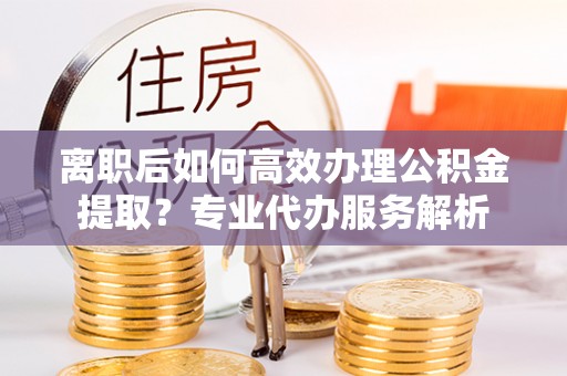 阜阳离职后如何高效办理公积金提取？专业代办服务解析