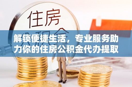 阜阳解锁便捷生活，专业服务助力你的住房公积金代办提取