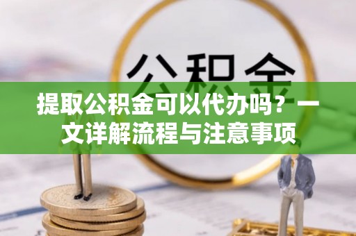 阜阳提取公积金可以代办吗？一文详解流程与注意事项