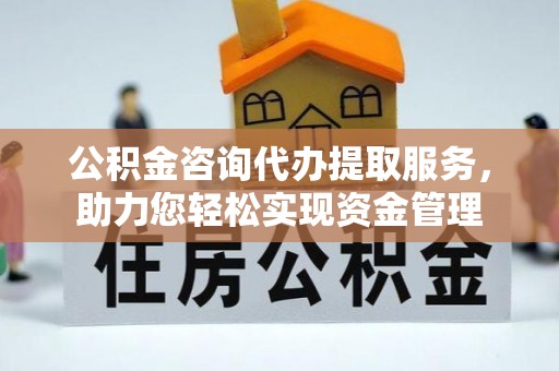 阜阳公积金咨询代办提取服务，助力您轻松实现资金管理