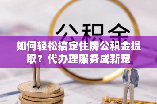 阜阳如何轻松搞定住房公积金提取？代办理服务成新宠