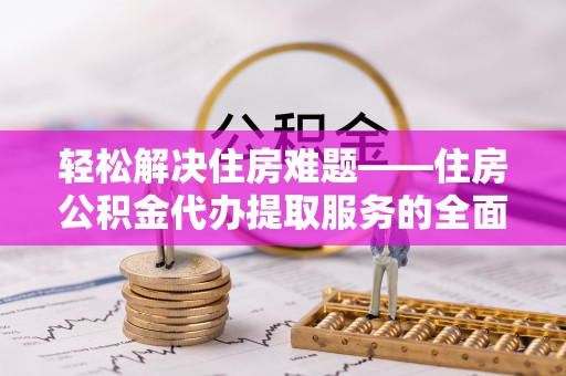 阜阳轻松解决住房难题——住房公积金代办提取服务的全面解析与实用指南