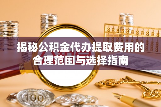 阜阳揭秘公积金代办提取费用的合理范围与选择指南