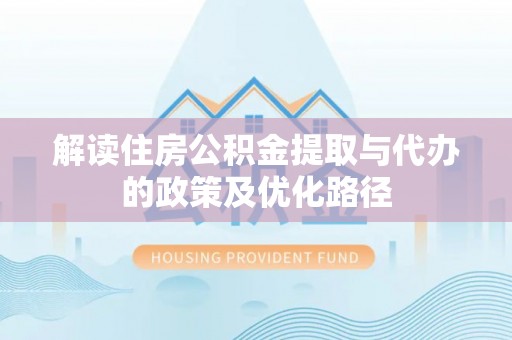 阜阳解读住房公积金提取与代办的政策及优化路径