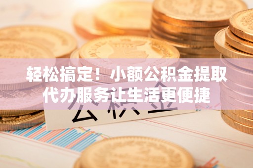 阜阳轻松搞定！小额公积金提取代办服务让生活更便捷