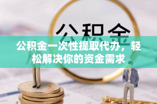 阜阳公积金一次性提取代办，轻松解决你的资金需求