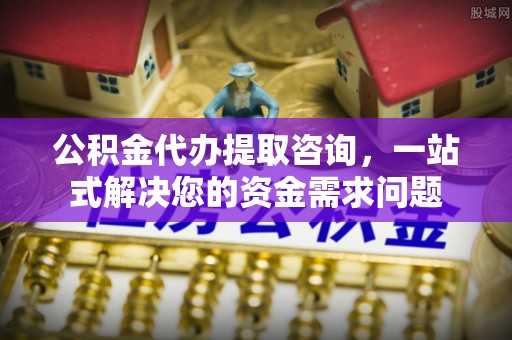 阜阳公积金代办提取咨询，一站式解决您的资金需求问题
