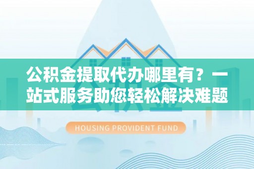 阜阳公积金提取代办哪里有？一站式服务助您轻松解决难题