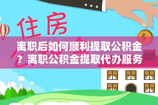 阜阳离职后如何顺利提取公积金？离职公积金提取代办服务帮你搞定！