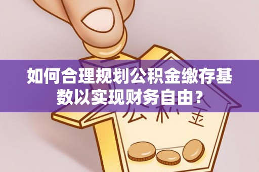 阜阳如何合理规划公积金缴存基数以实现财务自由？