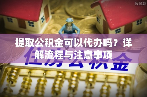 阜阳提取公积金可以代办吗？详解流程与注意事项