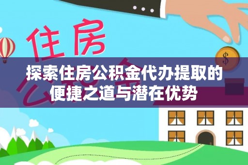 阜阳探索住房公积金代办提取的便捷之道与潜在优势