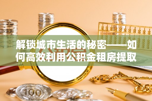 阜阳解锁城市生活的秘密——如何高效利用公积金租房提取政策优化居住体验