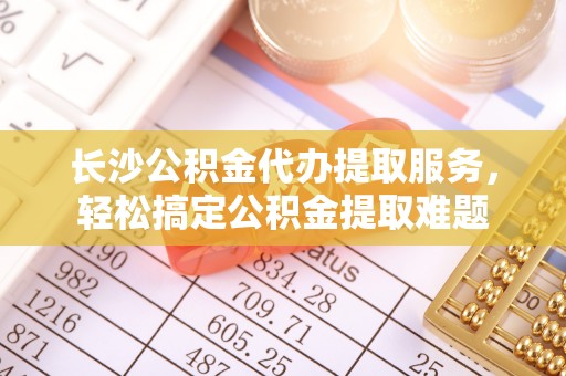 阜阳长沙公积金代办提取服务，轻松搞定公积金提取难题