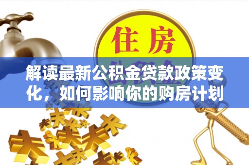 阜阳解读最新公积金贷款政策变化，如何影响你的购房计划？