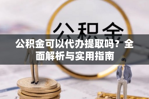 阜阳公积金可以代办提取吗？全面解析与实用指南