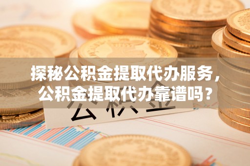 阜阳探秘公积金提取代办服务，公积金提取代办靠谱吗？