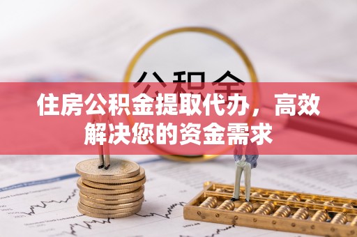 阜阳住房公积金提取代办，高效解决您的资金需求