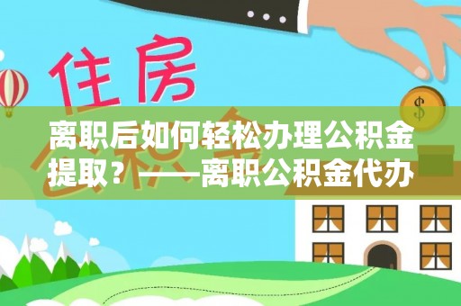阜阳离职后如何轻松办理公积金提取？——离职公积金代办提取服务详解