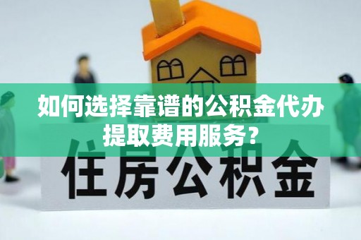 阜阳如何选择靠谱的公积金代办提取费用服务？