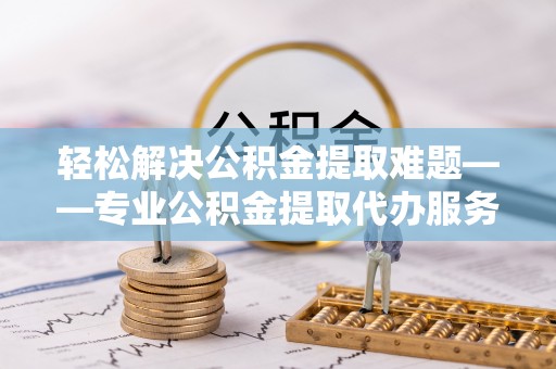 阜阳轻松解决公积金提取难题——专业公积金提取代办服务详解