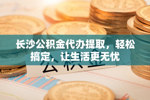 阜阳长沙公积金代办提取，轻松搞定，让生活更无忧