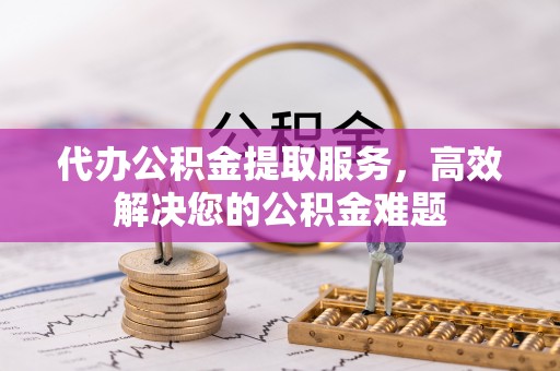 阜阳代办公积金提取服务，高效解决您的公积金难题