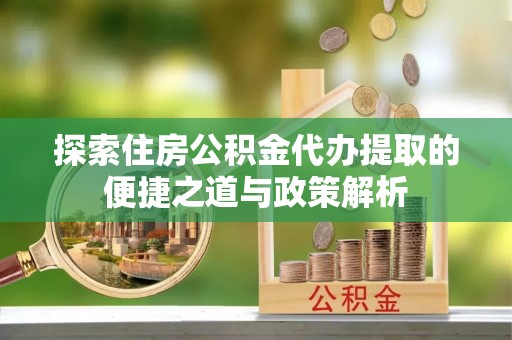 阜阳探索住房公积金代办提取的便捷之道与政策解析