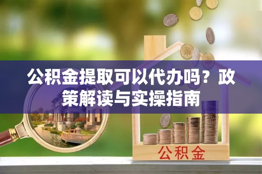 阜阳公积金提取可以代办吗？政策解读与实操指南