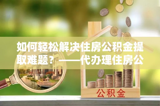 阜阳如何轻松解决住房公积金提取难题？——代办理住房公积金提取服务解析