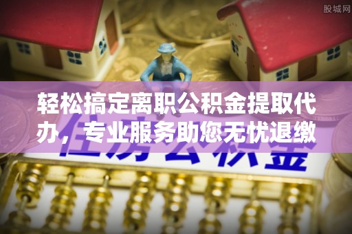 阜阳轻松搞定离职公积金提取代办，专业服务助您无忧退缴