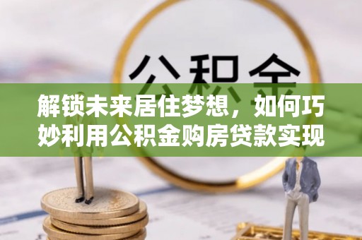 阜阳解锁未来居住梦想，如何巧妙利用公积金购房贷款实现房产投资