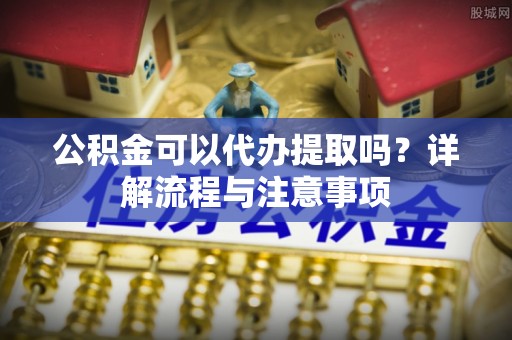 阜阳公积金可以代办提取吗？详解流程与注意事项