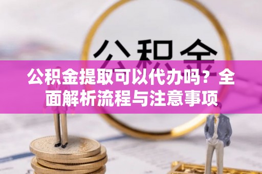 阜阳公积金提取可以代办吗？全面解析流程与注意事项