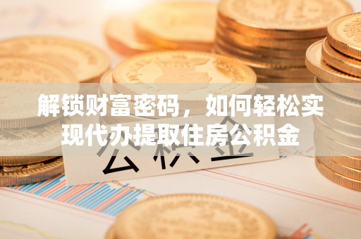 阜阳解锁财富密码，如何轻松实现代办提取住房公积金
