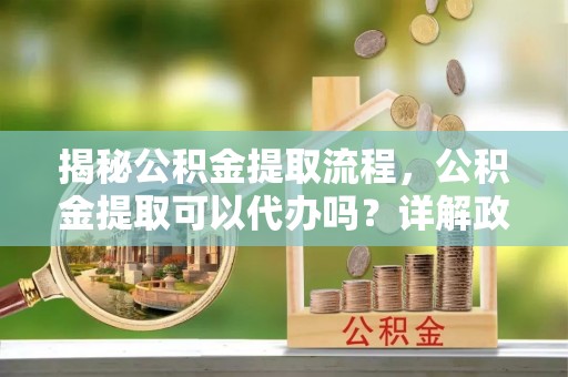 阜阳揭秘公积金提取流程，公积金提取可以代办吗？详解政策与实操技巧