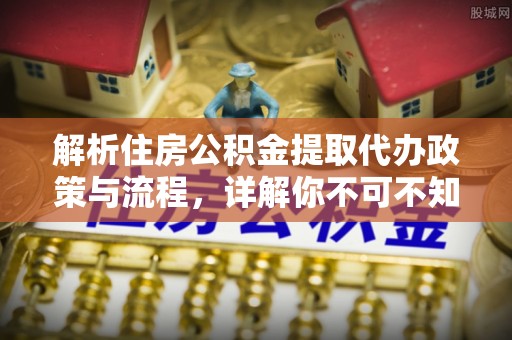 阜阳解析住房公积金提取代办政策与流程，详解你不可不知的关键点