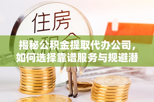 阜阳揭秘公积金提取代办公司，如何选择靠谱服务与规避潜在风险