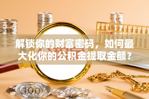 阜阳解锁你的财富密码，如何最大化你的公积金提取金额？