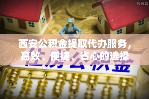 阜阳西安公积金提取代办服务，高效、便捷、省心的选择