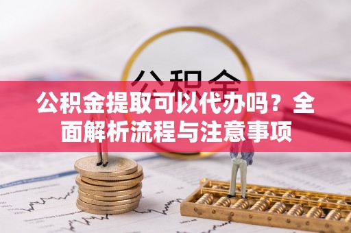 阜阳公积金提取可以代办吗？全面解析流程与注意事项