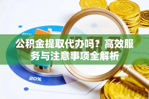 阜阳公积金提取代办吗？高效服务与注意事项全解析