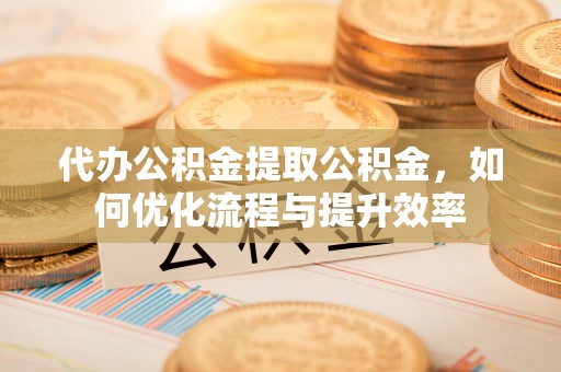阜阳代办公积金提取公积金，如何优化流程与提升效率